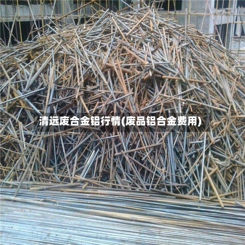 清远废合金铝行情(废品铝合金费用)