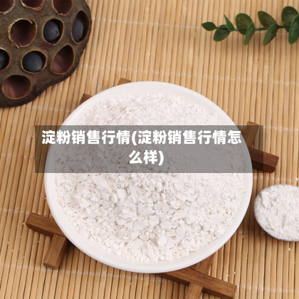 淀粉销售行情(淀粉销售行情怎么样)