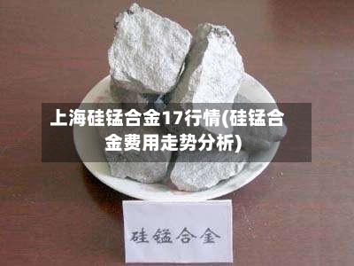 上海硅锰合金17行情(硅锰合金费用走势分析)