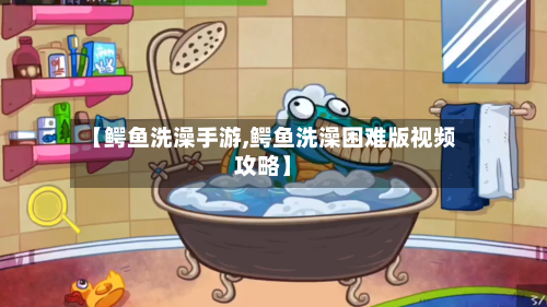 【鳄鱼洗澡手游,鳄鱼洗澡困难版视频攻略】