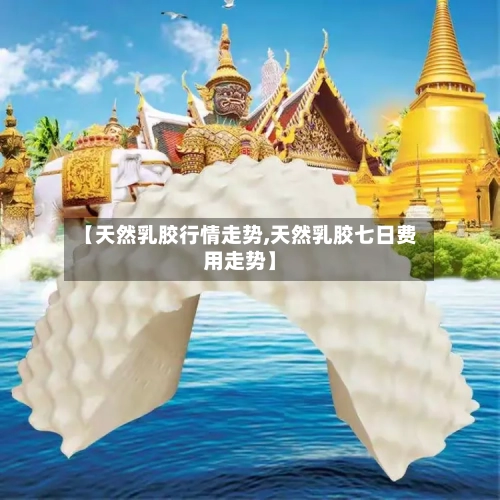 【天然乳胶行情走势,天然乳胶七日费用走势】