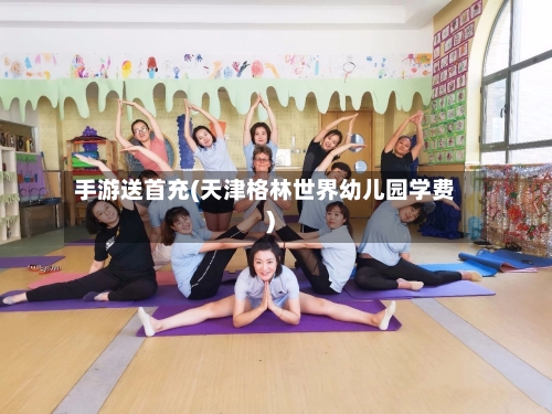 手游送首充(天津格林世界幼儿园学费)-第3张图片