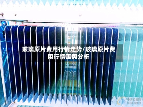 玻璃原片费用行情走势/玻璃原片费用行情走势分析-第2张图片