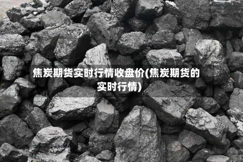 焦炭期货实时行情收盘价(焦炭期货的实时行情)