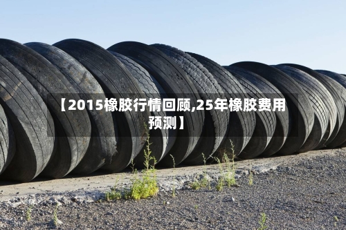 【2015橡胶行情回顾,25年橡胶费用预测】