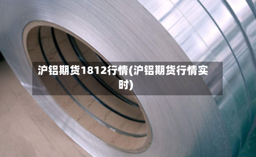 沪铝期货1812行情(沪铝期货行情实时)