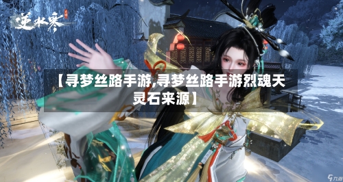 【寻梦丝路手游,寻梦丝路手游烈魂天灵石来源】-第3张图片