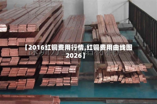 【2016红铜费用行情,红铜费用曲线图2026】-第2张图片