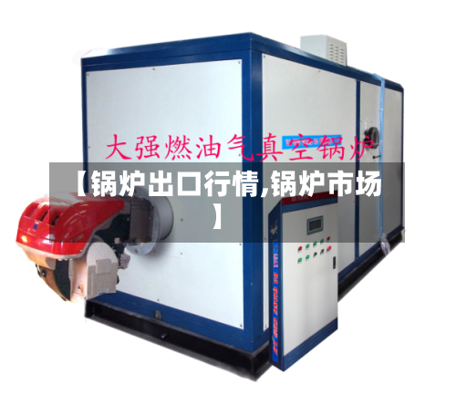 【锅炉出口行情,锅炉市场】-第2张图片