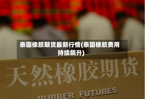 泰国橡胶期货最新行情(泰国橡胶费用持续飙升)