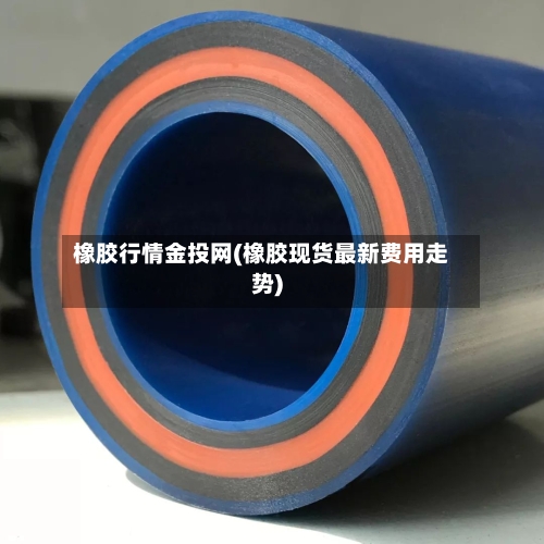 橡胶行情金投网(橡胶现货最新费用走势)-第2张图片