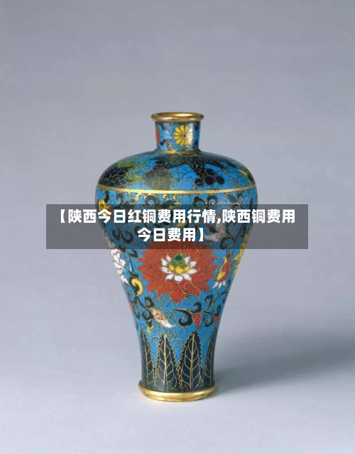 【陕西今日红铜费用行情,陕西铜费用今日费用】