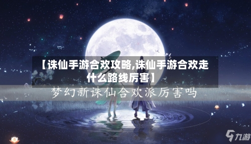 【诛仙手游合欢攻略,诛仙手游合欢走什么路线厉害】