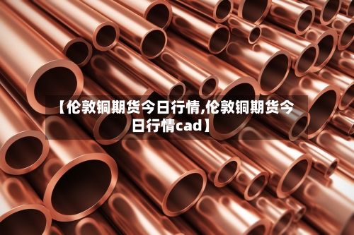 【伦敦铜期货今日行情,伦敦铜期货今日行情cad】-第3张图片