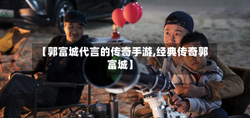 【郭富城代言的传奇手游,经典传奇郭富城】