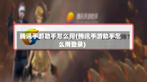 腾讯手游助手怎么用(腾讯手游助手怎么用登录)