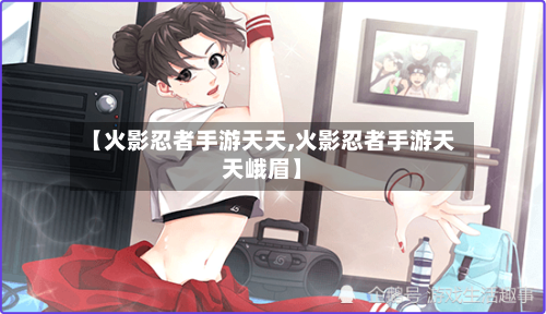 【火影忍者手游天天,火影忍者手游天天峨眉】-第2张图片