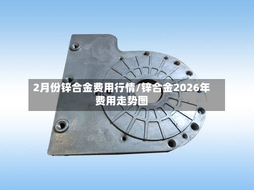 2月份锌合金费用行情/锌合金2026年费用走势图