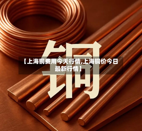【上海铜费用今天行情,上海铜价今日最新行情】-第2张图片