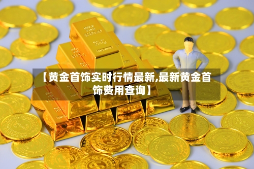 【黄金首饰实时行情最新,最新黄金首饰费用查询】-第2张图片
