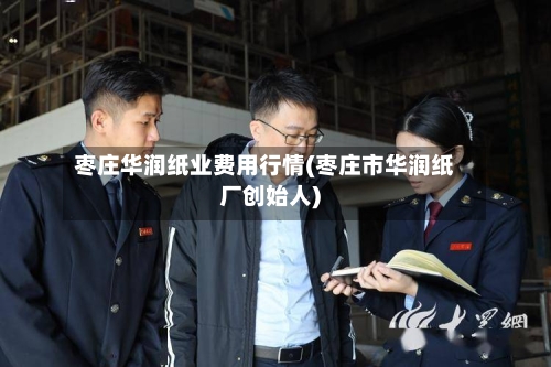 枣庄华润纸业费用行情(枣庄市华润纸厂创始人)-第3张图片