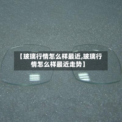 【玻璃行情怎么样最近,玻璃行情怎么样最近走势】