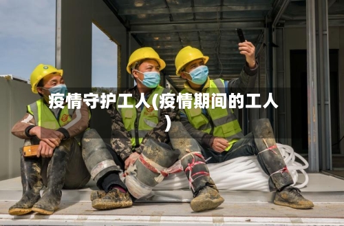 疫情守护工人(疫情期间的工人)