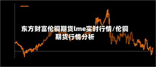 东方财富伦铜期货lme实时行情/伦铜期货行情分析