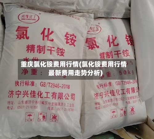 重庆氯化铵费用行情(氯化铵费用行情最新费用走势分析)