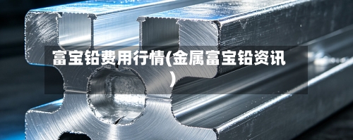 富宝铅费用行情(金属富宝铅资讯)