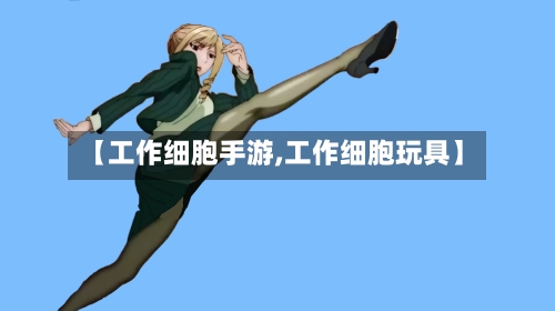 【工作细胞手游,工作细胞玩具】