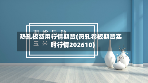 热轧板费用行情期货(热轧卷板期货实时行情202610)