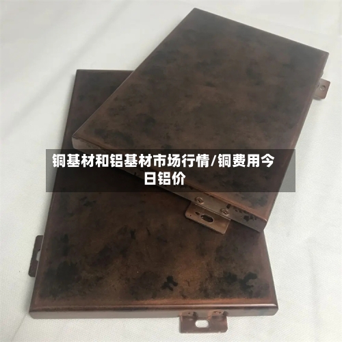 铜基材和铝基材市场行情/铜费用今日铝价