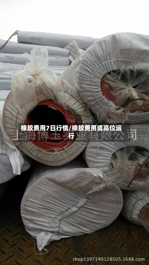 橡胶费用7日行情/橡胶费用或高位运行
