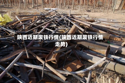陕西近期废铁行情(陕西近期废铁行情走势)-第3张图片