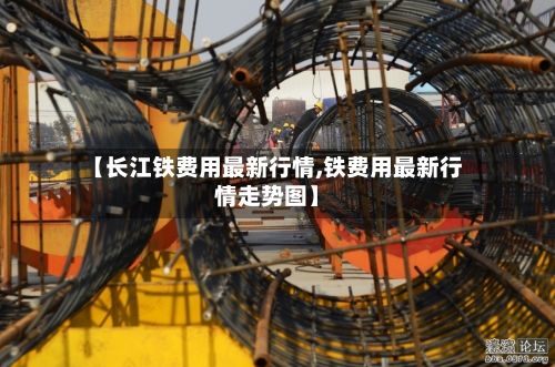 【长江铁费用最新行情,铁费用最新行情走势图】