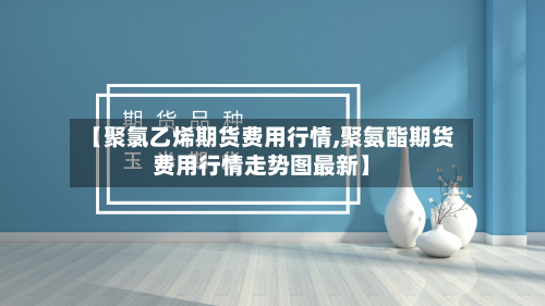 【聚氯乙烯期货费用行情,聚氨酯期货费用行情走势图最新】-第3张图片