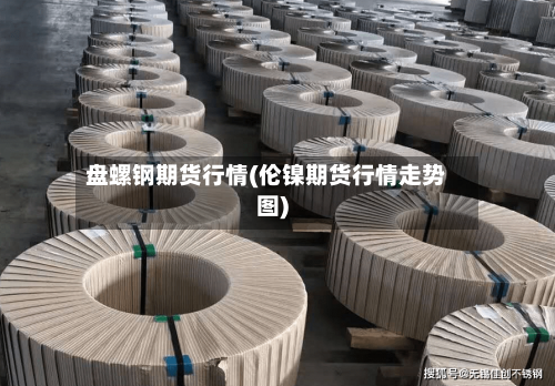 盘螺钢期货行情(伦镍期货行情走势图)-第2张图片