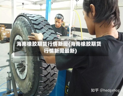 海南橡胶期货行情新闻(海南橡胶期货行情新闻最新)