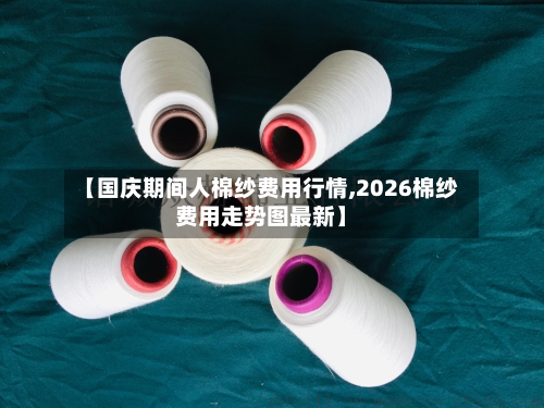 【国庆期间人棉纱费用行情,2026棉纱费用走势图最新】