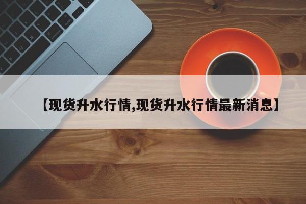 【现货升水行情,现货升水行情最新消息】