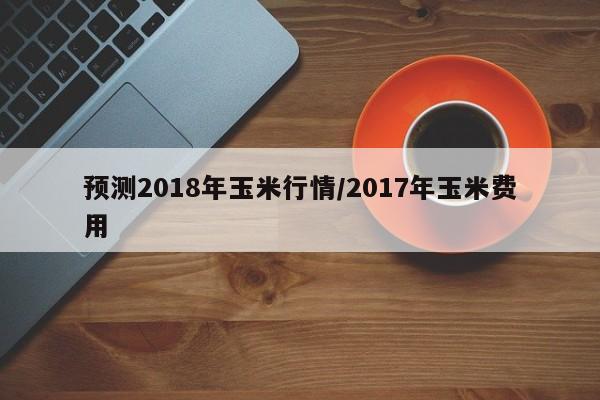 预测2018年玉米行情/2017年玉米费用