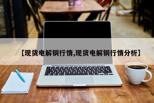 【现货电解铜行情,现货电解铜行情分析】
