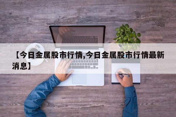 【今日金属股市行情,今日金属股市行情最新消息】