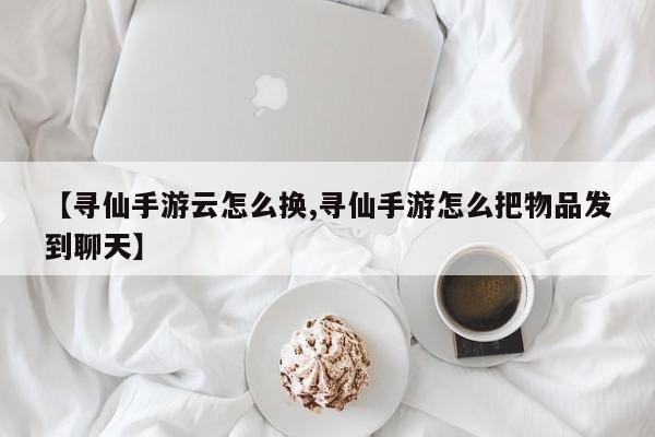 【寻仙手游云怎么换,寻仙手游怎么把物品发到聊天】