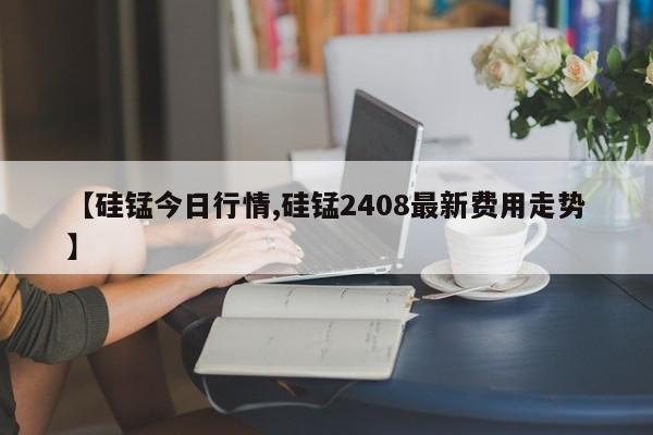 【硅锰今日行情,硅锰2408最新费用走势】