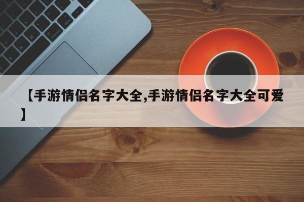【手游情侣名字大全,手游情侣名字大全可爱】