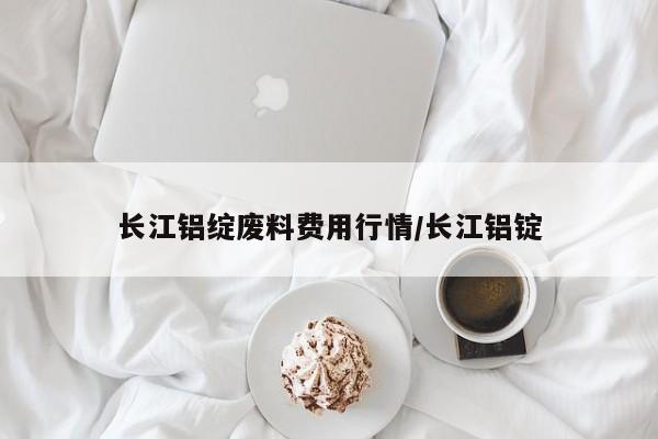 长江铝绽废料费用行情/长江铝锭