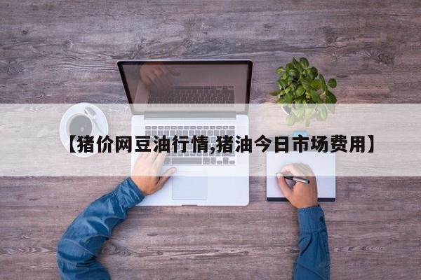 【猪价网豆油行情,猪油今日市场费用】