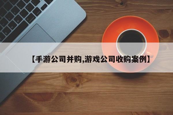 【手游公司并购,游戏公司收购案例】